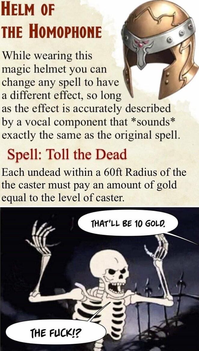 HELM oOF THE HOMOPHONE While wearing this magic helmet you can change any spell to have a different effect so long as the effect is accurately described by a vocal component that sounds exactly the same as the original spell Spell Toll the Dead Each undead within a 60ft Radius of the the caster must pay an amount of gold equal to the level of caster