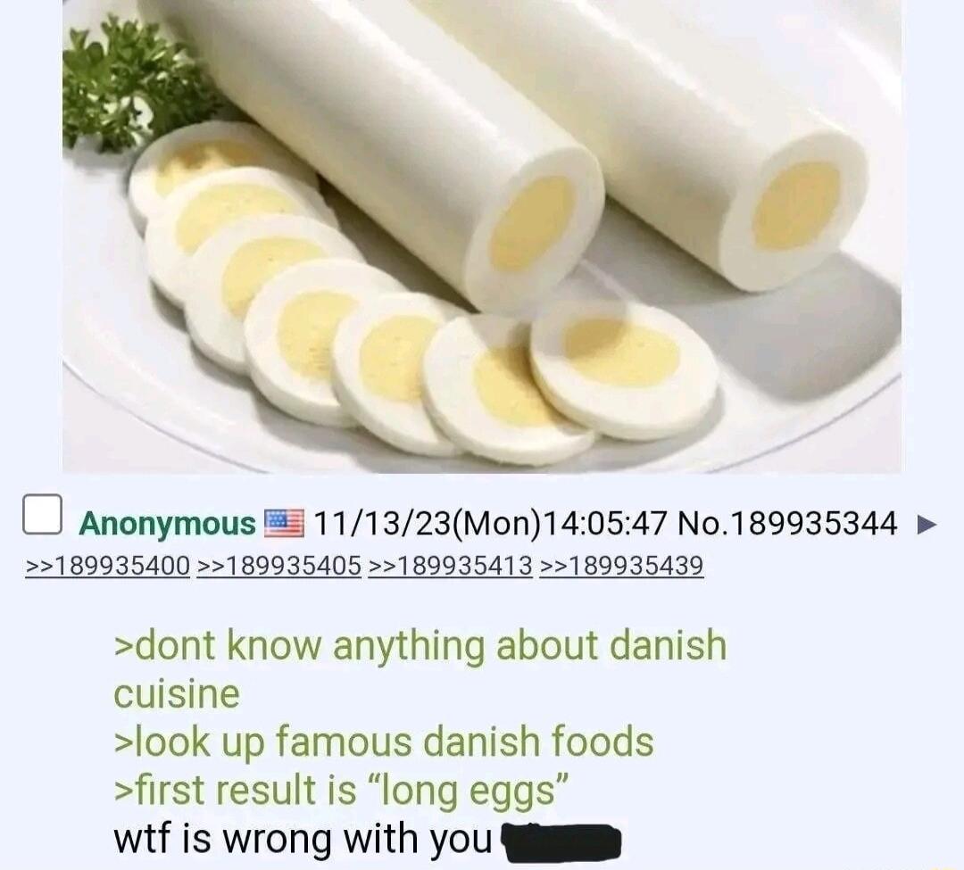 O Anonymous 5 111323Mon140547 No189935344 189935400 189935405 189935413 189935439 dont know anything about danish cuisine look up famous danish foods first result is long eggs wif is wrong with you R