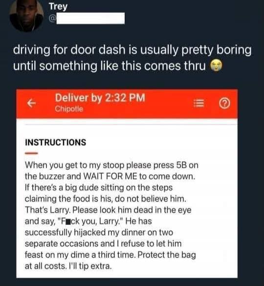 Trey driving for door dash is usually pretty boring until something like this comes thru. Deliver by 2:32 PM Chipotle INSTRUCTIONS When you get to my stoop please press 5B on the buzzer and WAIT FOR ME to come down. If there's a big dude sitting on the steps claiming the food is his, do not believe him. That's Larry. Please look him dead in the eye