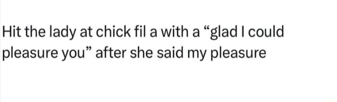 Hit the lady at chick fil a with a glad could pleasure you after she said my pleasure