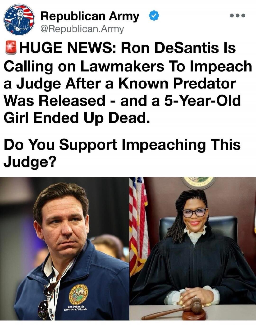 Republican Army @Republican.Army HUGE NEWS: Ron DeSantis Is Calling on Lawmakers To Impeach a Judge After a Known Predator Was Released - and a 5-Year-Old Girl Ended Up Dead. Do You Support Impeaching This Judge? Ron DeSantis Governor of Florida