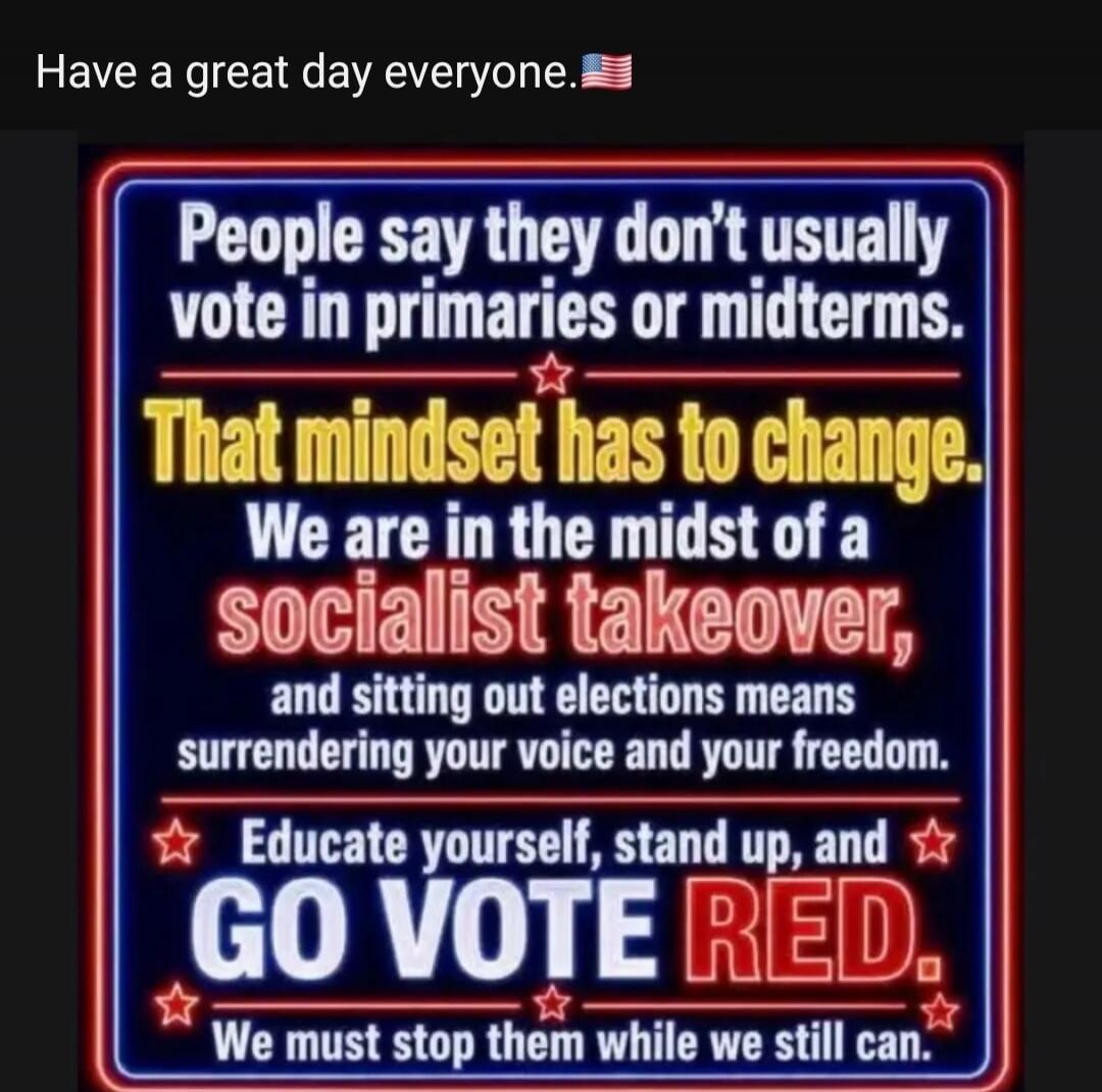 Have a great day everyone. People say they don't usually vote in primaries or midterms. That mindset has to change. We are in the midst of a socialist takeover, and sitting out elections means surrendering your voice and your freedom. Educate yourself, stand up, and GO VOTE RED. We must stop them while we still can.