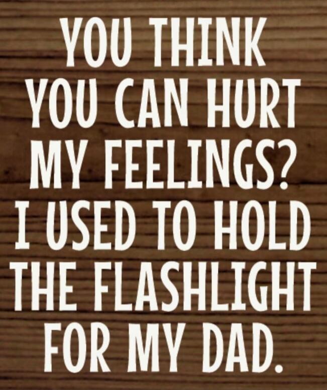 You think you can hurt my feelings? I used to hold the flashlight for my dad.