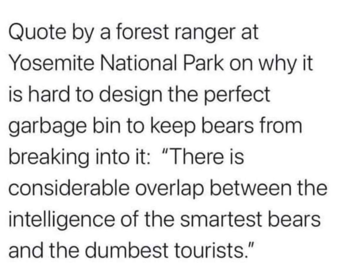 Quote by a forest ranger at Yosemite National Park on why it is hard to design the perfect garbage bin to keep bears from breaking into it There is considerable overlap between the intelligence of the smartest bears and the dumbest tourists