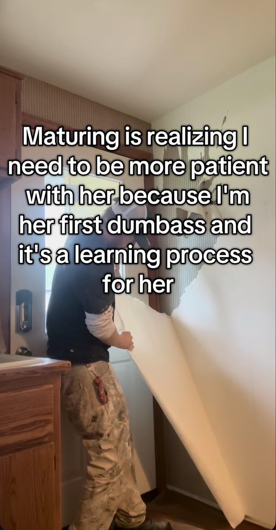 Maturing is realizing I need to be more patient with her because I'm her first dumbass and it's a learning process for her