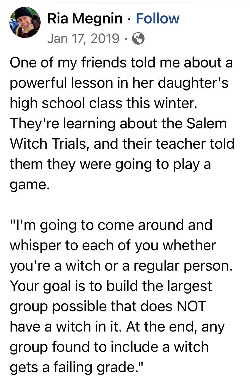 Ria Megnin Follow Jan172019 One of my friends told me about a powerful lesson in her daughters high school class this winter Theyre learning about the Salem Witch Trials and their teacher told them they were going to play a game Im going to come around and whisper to each of you whether youre a witch or a regular person Your goal is to build the largest group possible that does NOT have a witch in