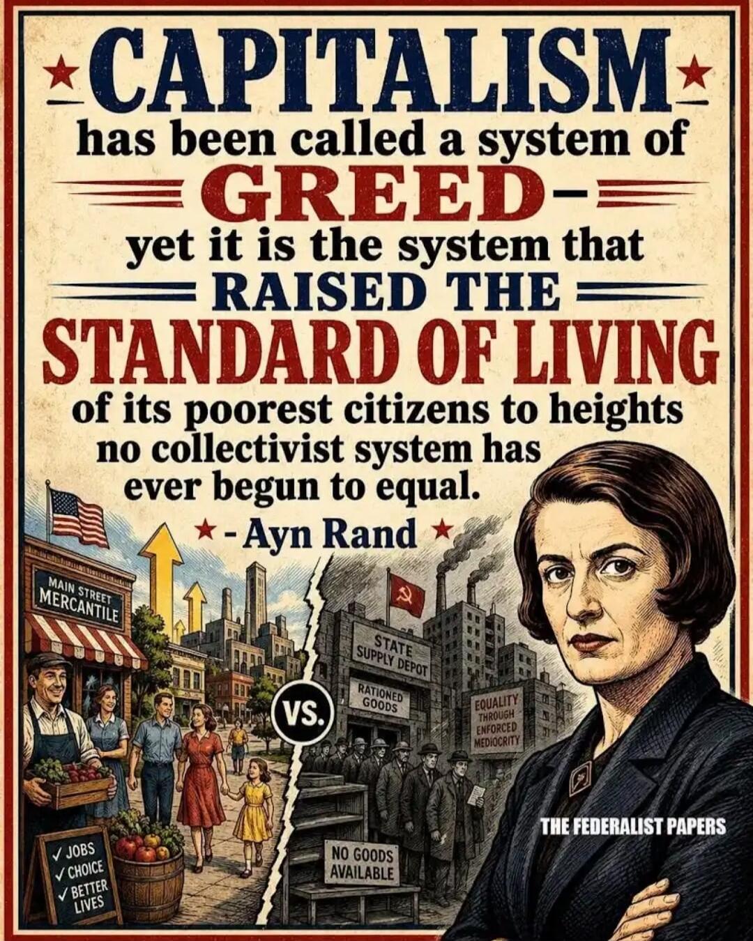 CAPITALISM has been called a system of GREED yet it is the system that RAISED THE STANDARD OF LIVING of its poorest citizens to heights no collectivist system has ever begun to equal. - Ayn Rand MAIN STREET MERCANTILE VS. STATE SUPPLY DEPOT RATIONED GOODS NO GOODS AVAILABLE EQUALITY THROUGH ENFORCED MEDIOCRITY THE FEDERALIST PAPERS ✓ JOBS ✓ CHOICE 