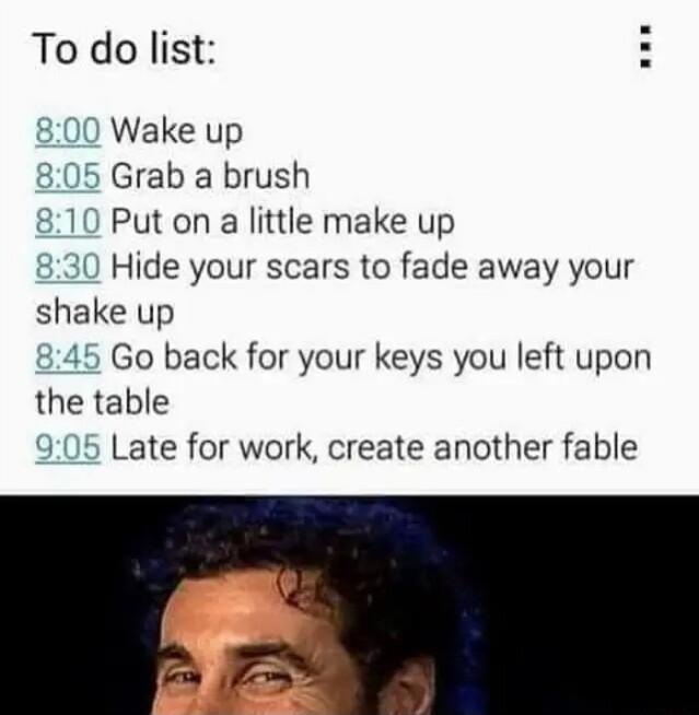 To do list 800 Wake up Grab a brush Put on a little make up Hide your scars to fade away your shake up 845 Go back for your keys you left upon the table 905 Late for work create another fable