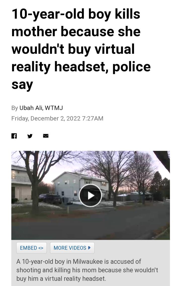 10 year old boy kills mother because she wouldnt buy virtual reality headset police say By Ubah Ali WTMJ Friday December 2 2022 727AM EMBED MORE VIDEOS A10 year old boy in Milwaukee is accused of shooting and killing his mom because she wouldrt buy him a virtual reality headset