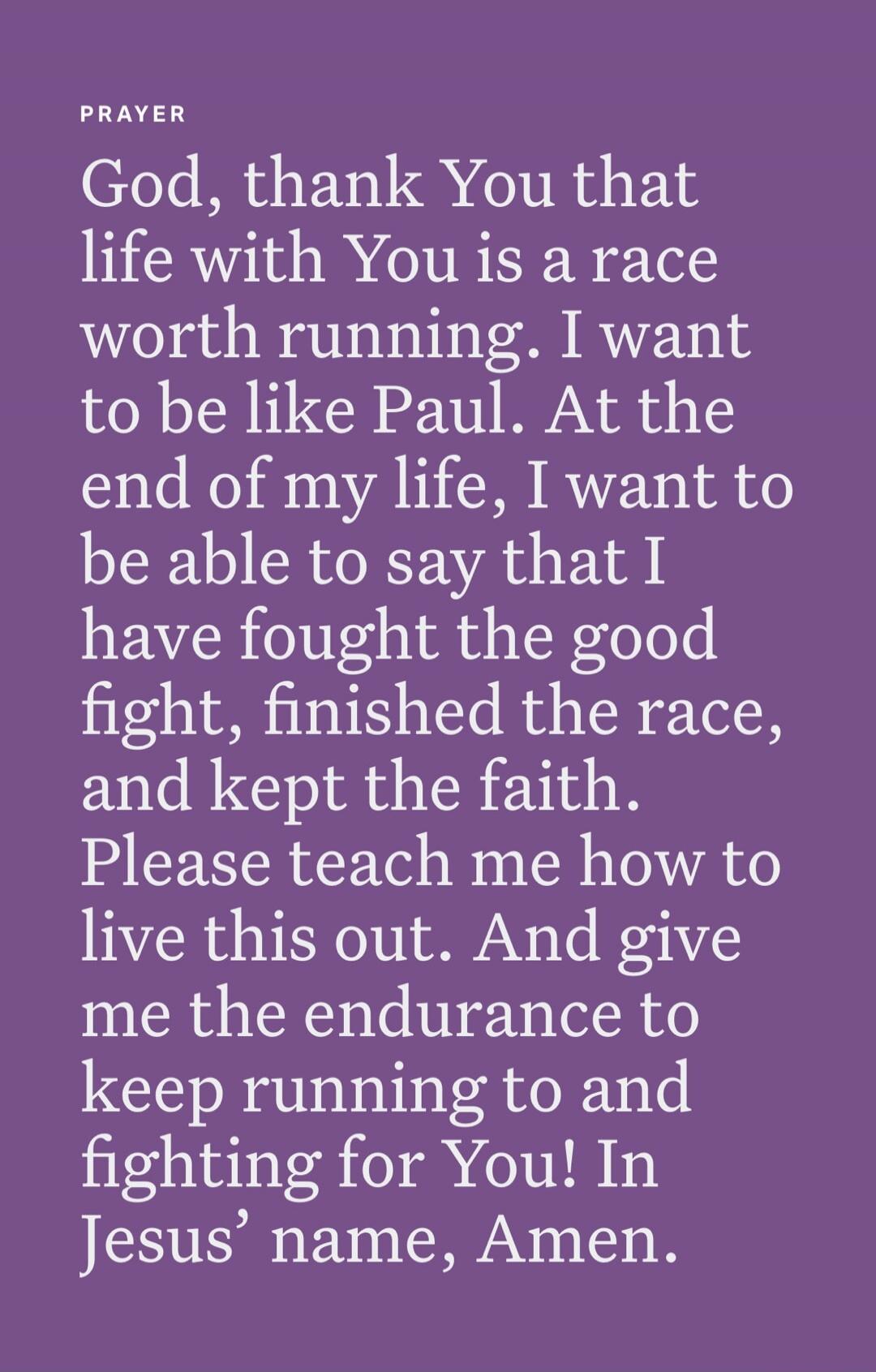 PRAYER
God, thank You that life with You is a race worth running. I want to be like Paul. At the end of my life, I want to be able to say that I have fought the good fight, finished the race, and kept the faith.
Please teach me how to live this out. And give me the endurance to keep running to and fighting for You! In Jesus’ name, Amen.