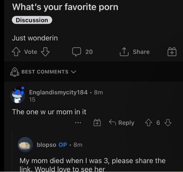 rlteenagers ufblopso 9m O NSFW Whats your favorite porn Just wonderin 4 vote b 3 20 1 share vesT comments S Englandismycity184 8m 15 The one w ur mom in it B SRreply 6 blopso OP 8m My mom died when was 3 please share the