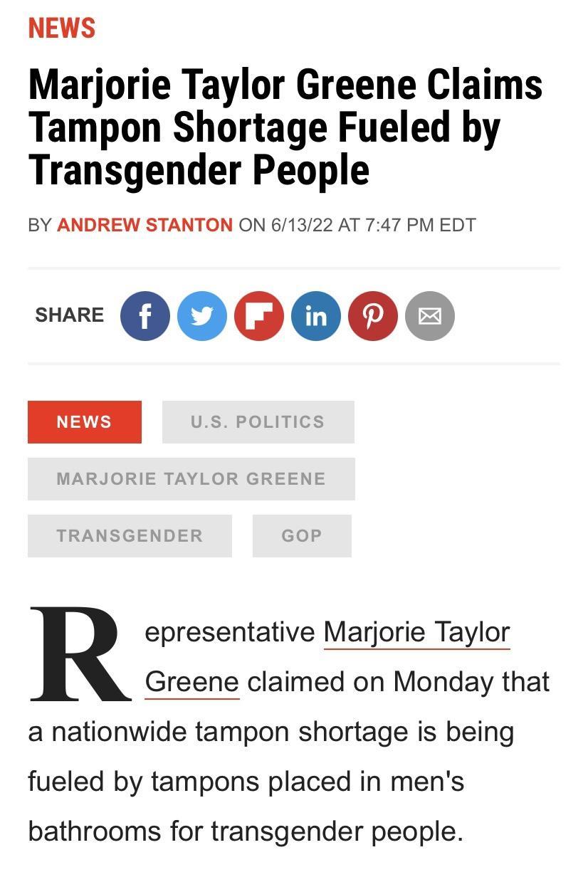 NEWS Marjorie Taylor Greene Claims Tampon Shortage Fueled by Transgender People BY ANDREW STANTON ON 61322 AT 747 PM EDT w QOO C ED epresentative Marjorie Taylor Greene claimed on Monday that a nationwide tampon shortage is being fueled by tampons placed in mens bathrooms for transgender people