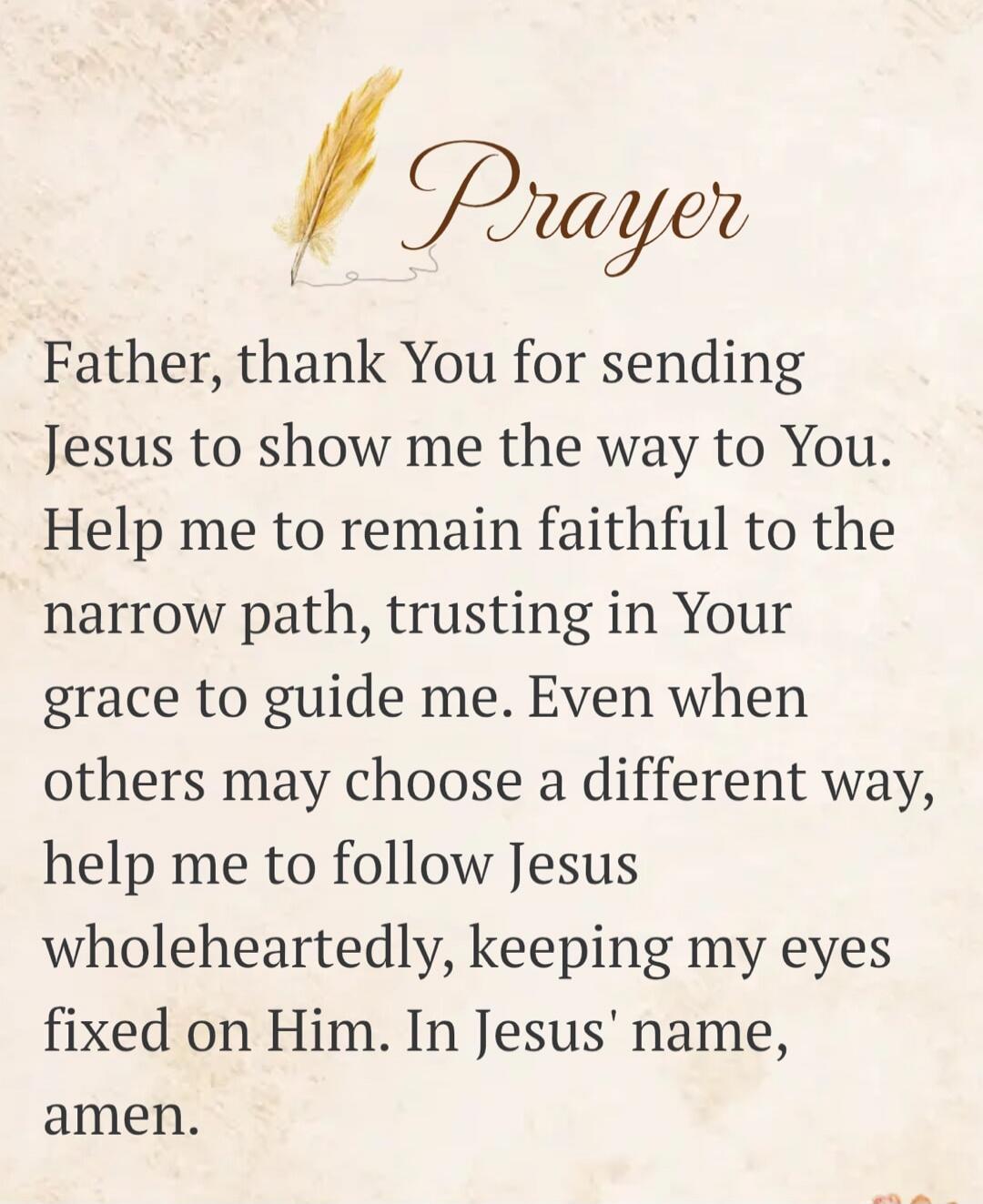 Prayer Father, thank You for sending Jesus to show me the way to You. Help me to remain faithful to the narrow path, trusting in Your grace to guide me. Even when others may choose a different way, help me to follow Jesus wholeheartedly, keeping my eyes fixed on Him. In Jesus' name, amen.