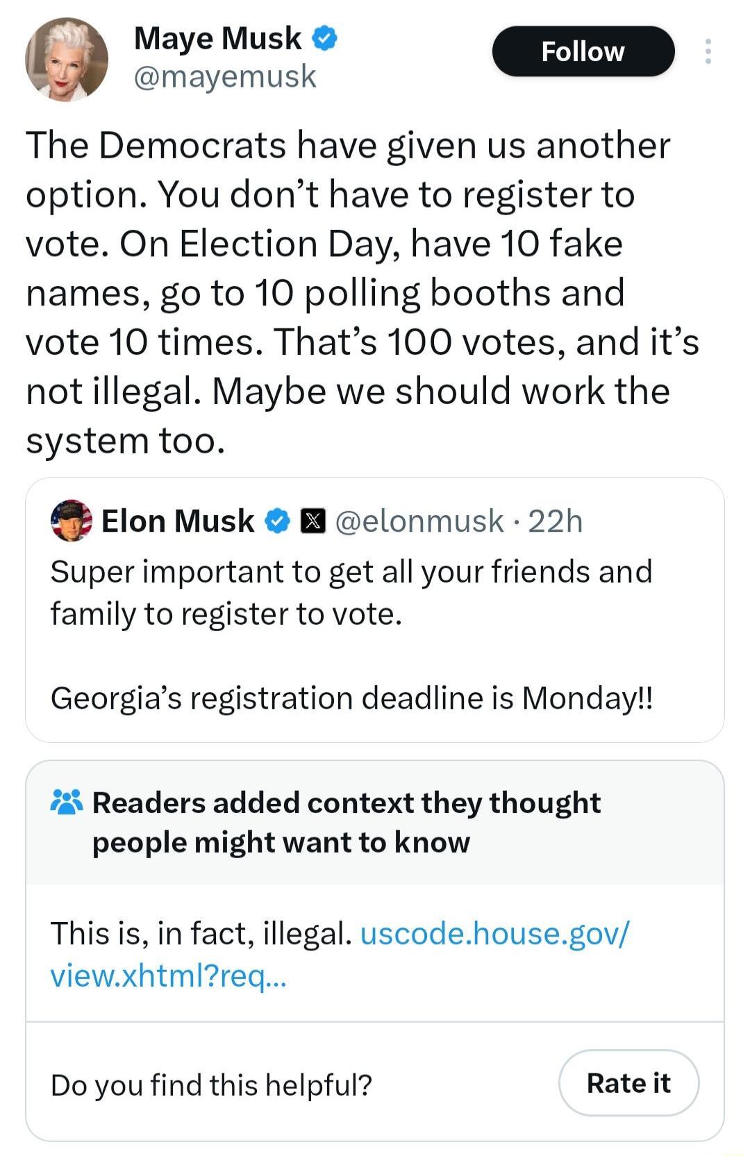 Josny The Democrats have given us another option You dont have to register to vote On Election Day have 10 fake names go to 10 polling booths and vote 10 times Thats 100 votes and its notillegal Maybe we should work the system too Elon Musk B elonmusk 22h Super important to get all your friends and family to register to vote Georgias registration deadline is Monday 72 Readers added context they th