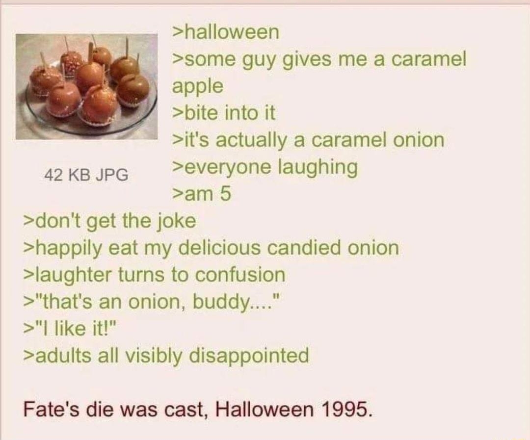 Anonymous Exact moment you became a robo 082817Mon140659 No39366814 e halloween some guy gives me a caramel apple bite into it its actually a caramel onion a2KkBJPG everyone laughing am 5 dont get the joke happily eat my delicious candied onion laughter turns to confusion thats an onion buddy like it adults all visibly disappointed Fates die was cast Halloween 1995