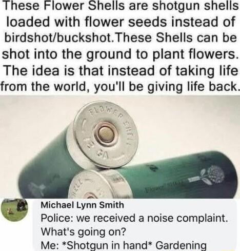 These Flower Shells are shotgun shells loaded with flower seeds instead of birdshotbuckshotThese Shells can be shot into the ground to plant flowers The idea is that instead of taking life from the world youll be giving life back o X Michael Lynn Smith Police we received a noise complaint Whats going on Me Shotgun in hand Gardening
