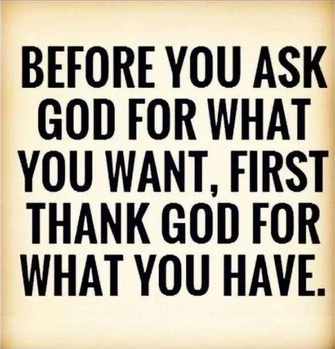 BEFORE YOU ASK GOD FOR WHAT YOU WANT, FIRST THANK GOD FOR WHAT YOU HAVE.