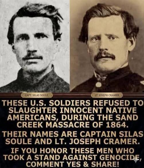 CAPT. SILAS SOULE. LT. JOSEPH CRAMER. THESE U.S. SOLDIERS REFUSED TO SLAUGHTER INNOCENT NATIVE AMERICANS, DURING THE SAND CREEK MASSACRE OF 1864. THEIR NAMES ARE CAPTAIN SILAS SOULE AND LT. JOSEPH CRAMER. IF YOU HONOR THESE MEN WHO TOOK A STAND AGAINST GENOCIDE, COMMENT YES & SHARE!