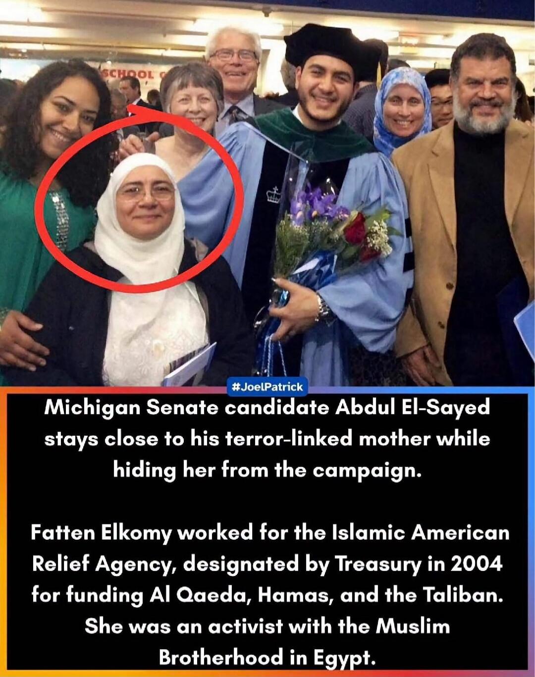 SCHOOL G #JoelPatrick Michigan Senate candidate Abdul El-Sayed stays close to his terror-linked mother while hiding her from the campaign. Fatten Elkomy worked for the Islamic American Relief Agency, designated by Treasury in 2004 for funding Al Qaeda, Hamas, and the Taliban. She was an activist with the Muslim Brotherhood in Egypt.
