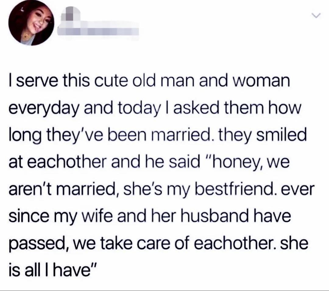 O serve this cute old man and woman everyday and today asked them how long theyve been married they smiled at eachother and he said honey we arent married shes my bestfriend ever since my wife and her husband have passed we take care of eachother she is alll have
