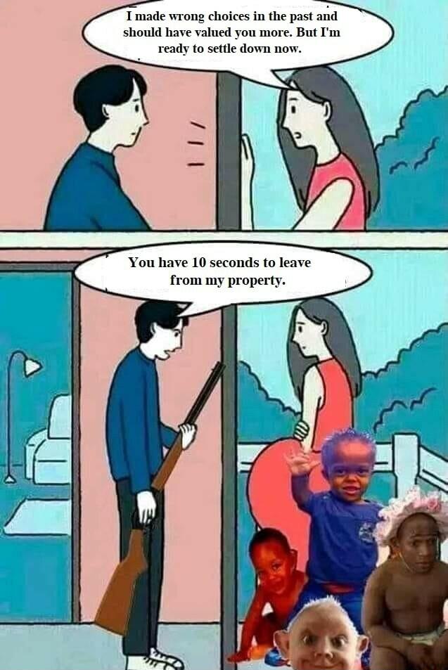 Tmade wrong choices in the past and should have valued you more But Im ready to settle down now You have 10 seconds to leave from my property