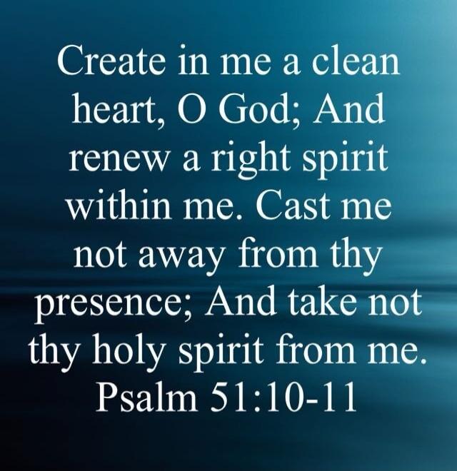 Create in me a clean heart, O God; And renew a right spirit within me. Cast me not away from thy presence; And take not thy holy spirit from me. Psalm 51:10-11