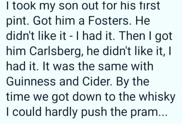 I took my son out for his first pint Got him a Fosters He didnt like it had it Then got him Carlsberg he didnt like it had it It was the same with Guinness and Cider By the time we got down to the whisky could hardly push the pram