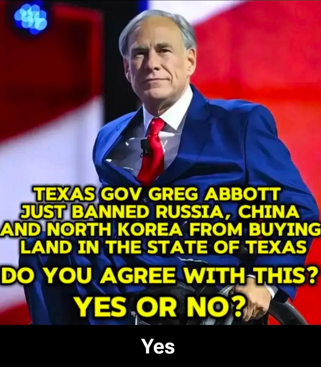 TEXAS GOV GREG ABBOTT JUST BANNED RUSSIA, CHINA AND NORTH KOREA FROM BUYING LAND IN THE STATE OF TEXAS DO YOU AGREE WITH THIS? YES OR NO? Yes