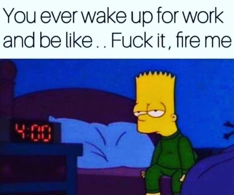 You ever wake up for work and be like Fuckiit ire me