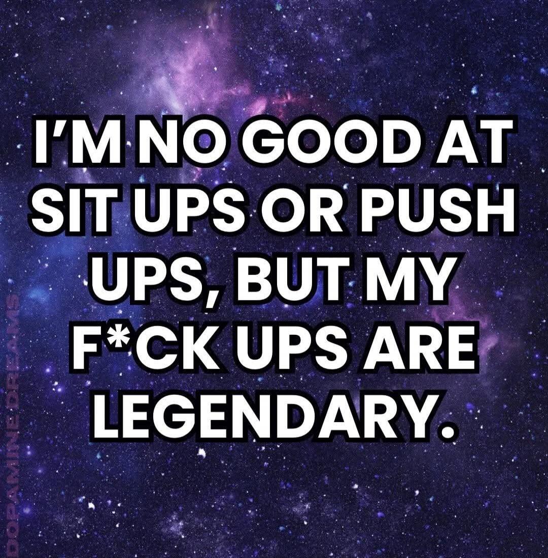 I'M NO GOOD AT SIT UPS OR PUSH UPS, BUT MY F*CK UPS ARE LEGENDARY.