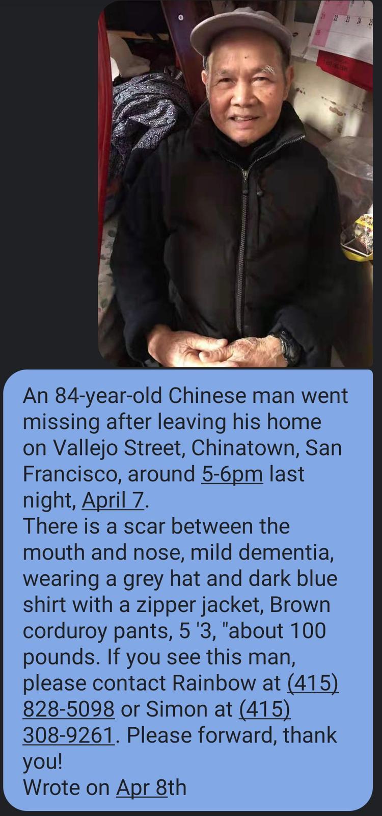 An 84 year old Chinese man went missing after leaving his home on Vallejo Street Chinatown San Francisco around 5 6pm last night April 7 There is a scar between the mouth and nose mild dementia wearing a grey hat and dark blue shirt with a zipper jacket Brown corduroy pants 5 3 about 100 pounds If you see this man please contact Rainbow at 415 828 5098 or Simon at 415 308 9261 Please forward thank