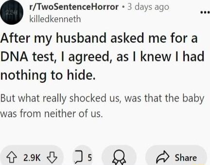 rTwoSentenceHorror 3 days ago o killedkenneth After my husband asked me for a DNA test agreed as knew had nothing to hide But what really shocked us was that the baby was from neither of us 29k j 5 Q Share