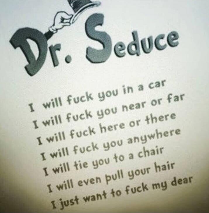 Dr. Seduce. I will fuck you in a car. I will fuck you near or far. I will fuck here or there. I will fuck you anywhere. I will tie you to a chair. I will even pull your hair. I just want to fuck my dear.