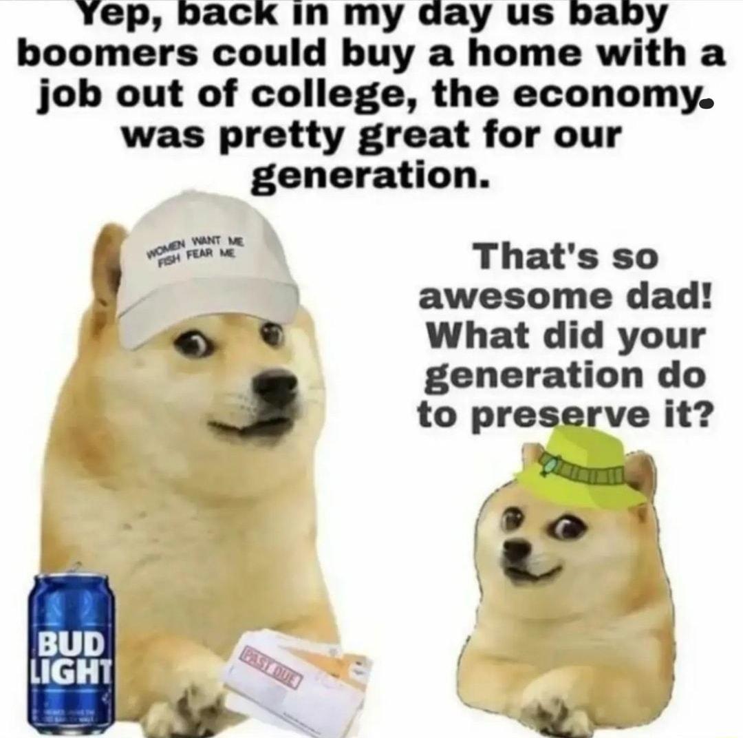 Yep back in my day us baby boomers could buy a home with a job out of college the economy was pretty great for our generation Lo Thats so awesome dad What did your generation do J to preserve it