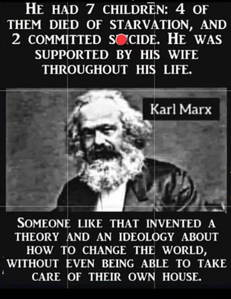 HE HAD 7 CHILDREN: 4 OF THEM DIED OF STARVATION, AND 2 COMMITTED SUICIDE. HE WAS SUPPORTED BY HIS WIFE THROUGHOUT HIS LIFE. Karl Marx SOMEONE LIKE THAT INVENTED A THEORY AND AN IDEOLOGY ABOUT HOW TO CHANGE THE WORLD, WITHOUT EVEN BEING ABLE TO TAKE CARE OF THEIR OWN HOUSE.