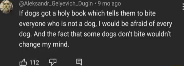 Aleksandr_Gelyevich_Dugin 9 mo ago If dogs got a holy book which tells them to bite everyone who is not a dog would be afraid of every dog And the fact that some dogs dont bite wouldnt change my mind dy 112 GP 5