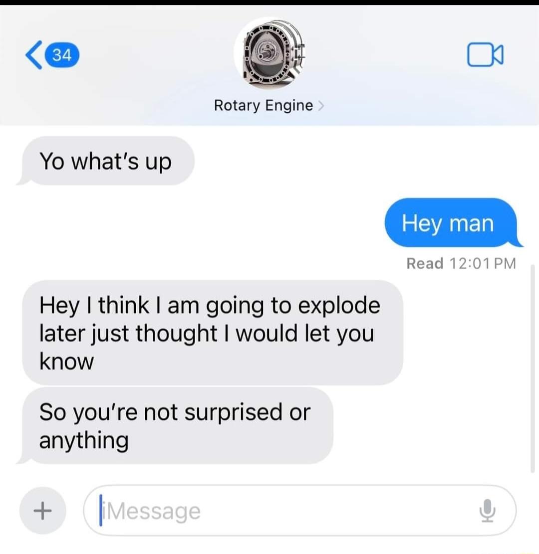 o Rotary Engine Yo whats up Hey think am going to explode later just thought would let you know So youre not surprised or anything