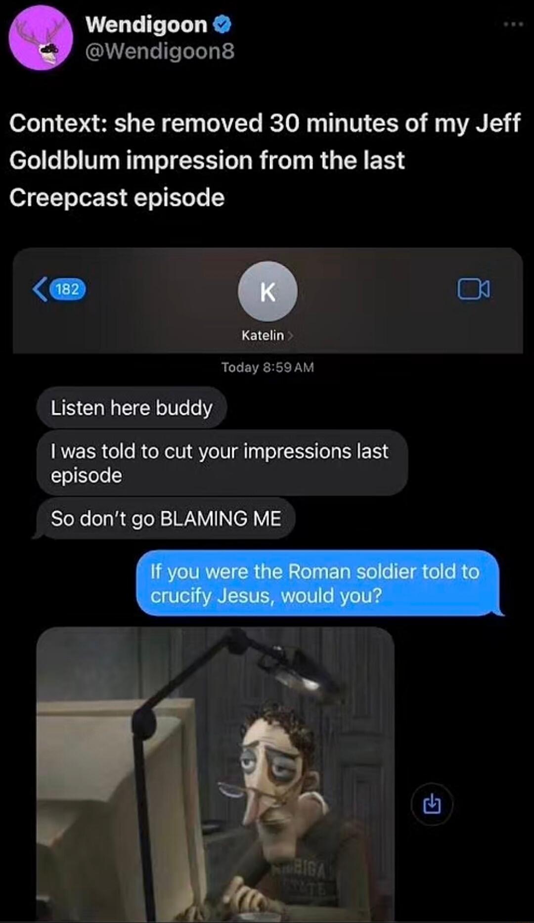 Context: she removed 30 minutes of my Jeff Goldblum impression from the last Creepcast episode

Listen here buddy
I was told to cut your impressions last episode
So don’t go BLAMING ME

If you were the Roman soldier told to crucify Jesus, would you?