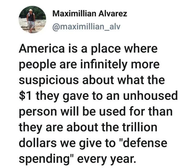 Maximillian Alvarez maximillian_alv America is a place where people are infinitely more suspicious about what the 1 they gave to an unhoused person will be used for than they are about the trillion dollars we give to defense spending every year