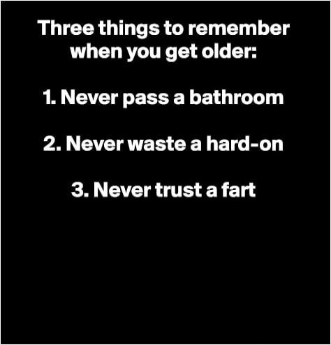 Three things to remember when you get older: 1. Never pass a bathroom 2. Never waste a hard-on 3. Never trust a fart