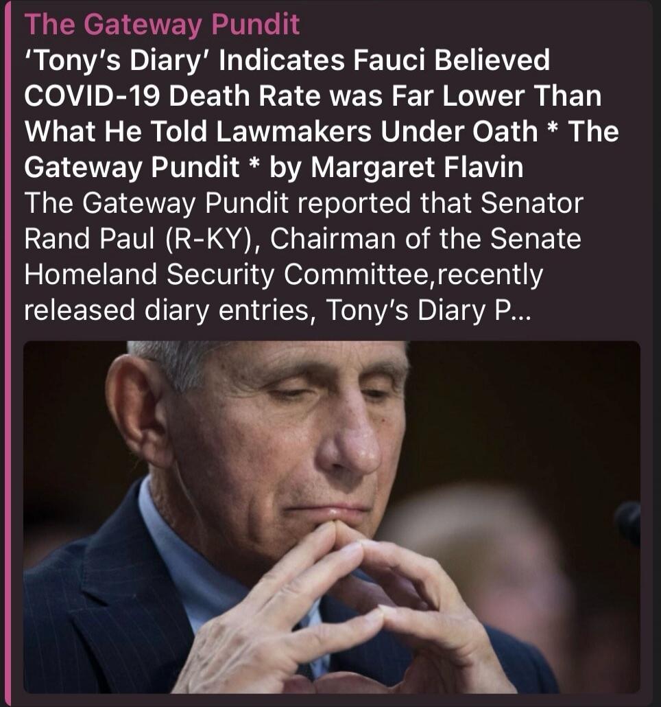 The Gateway Pundit
'Tony's Diary' Indicates Fauci Believed COVID-19 Death Rate was Far Lower Than What He Told Lawmakers Under Oath * The Gateway Pundit * by Margaret Flavin
The Gateway Pundit reported that Senator Rand Paul (R-KY), Chairman of the Senate Homeland Security Committee, recently released diary entries, Tony's Diary P...