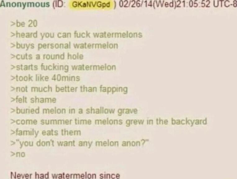 Anonymous IU GKaNVGpd 0226714Wed210552 UTC 8 be 20 heard you can fuck watermelons buried melon in a shallow grave come summer time melons grew in the backyard family eats them you don want any melon anon no Never had watermelon since