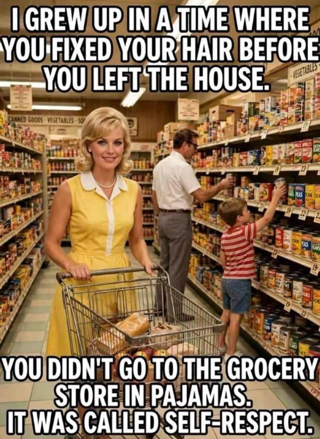 I GREW UP IN A TIME WHERE YOU FIXED YOUR HAIR BEFORE YOU LEFT THE HOUSE. YOU DIDN'T GO TO THE GROCERY STORE IN PAJAMAS. IT WAS CALLED SELF-RESPECT.