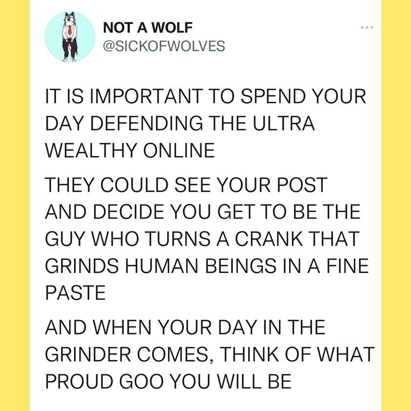 Pl NOT A WOLF SICKOFWOLVES IT IS IMPORTANT TO SPEND YOUR DAY DEFENDING THE ULTRA WEALTHY ONLINE THEY COULD SEE YOUR POST AND DECIDE YOU GET TO BE THE GUY WHO TURNS A CRANK THAT GRINDS HUMAN BEINGS IN A FINE PASTE AND WHEN YOUR DAY IN THE GRINDER COMES THINK OF WHAT PROUD GOO YOU WILL BE