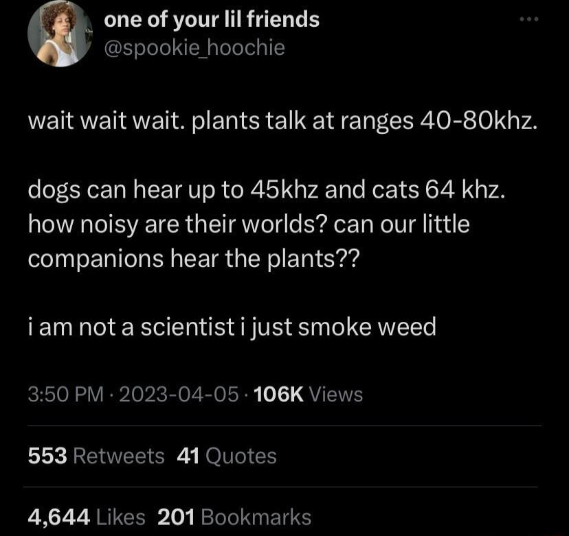 LRSI RGN E spookie_hoochie wait wait wait plants talk at ranges 40 80khz dogs can hear up to 45khz and cats 64 khz how noisy are their worlds can our little companions hear the plants iam not a scientist i just smoke weed 350 PM 2023 04 05 106K Views 553 Retweets 41 Quotes 4644 Likes 201 Bookmarks