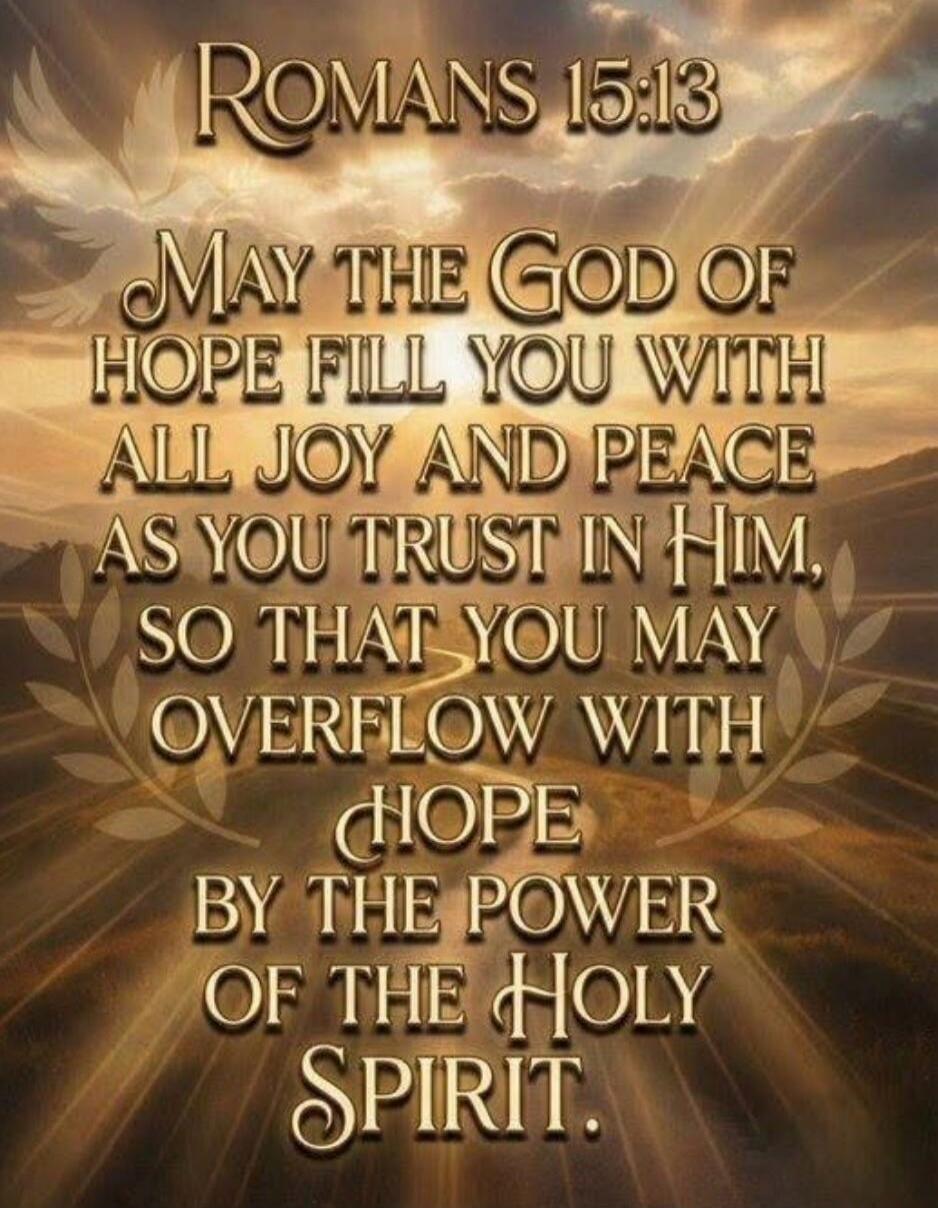 ROMANS 15:13 MAY THE GOD OF HOPE FILL YOU WITH ALL JOY AND PEACE AS YOU TRUST IN HIM, SO THAT YOU MAY OVERFLOW WITH HOPE BY THE POWER OF THE HOLY SPIRIT.