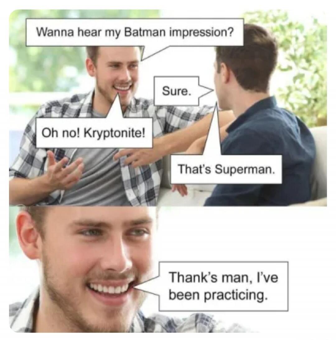 Wanna hear my Batman impression? Sure. Oh no! Kryptonite! That's Superman. Thanks man, I've been practicing.