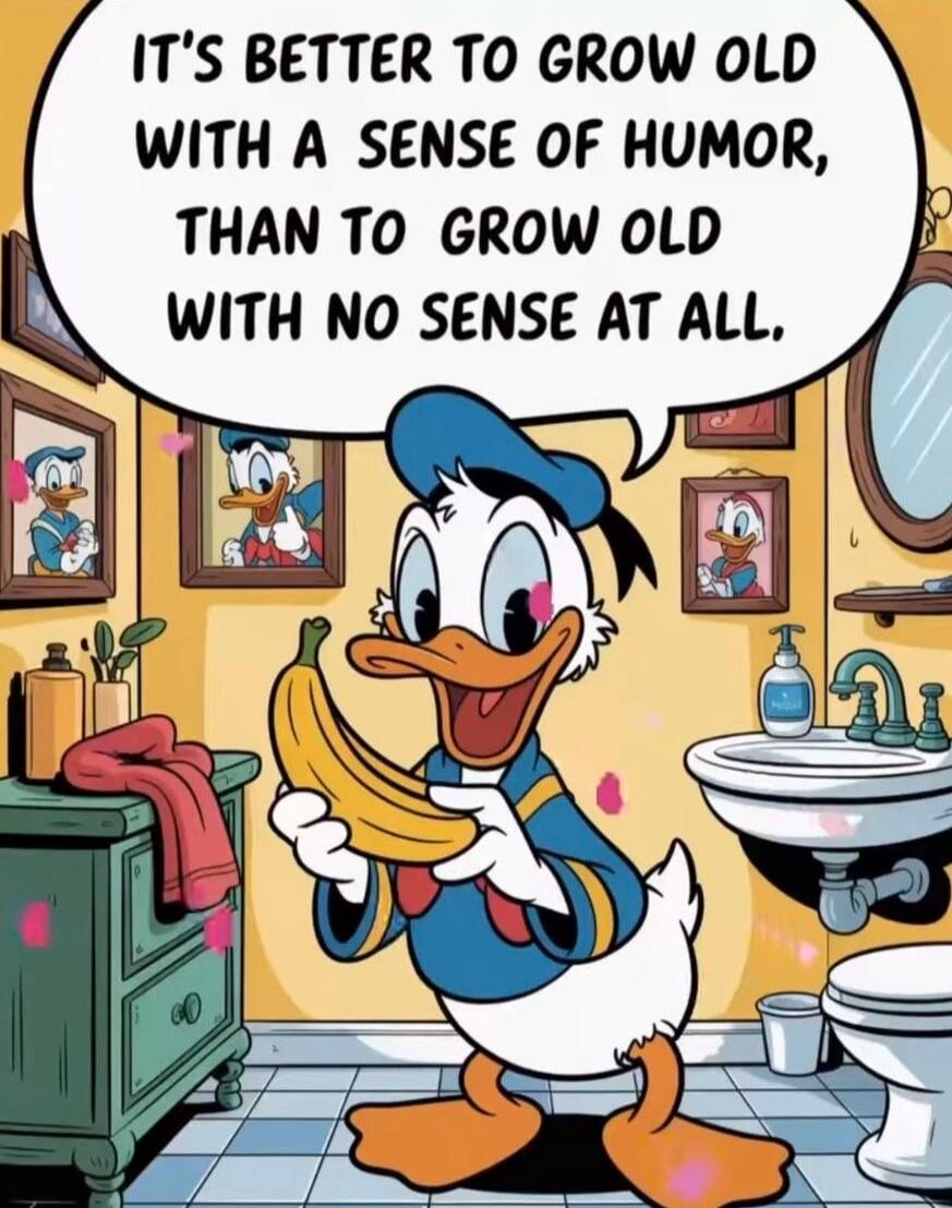 IT'S BETTER TO GROW OLD WITH A SENSE OF HUMOR, THAN TO GROW OLD WITH NO SENSE AT ALL.