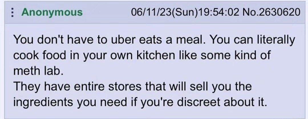 i Anonymous 061123Sun195402 No2630620 You dont have to uber eats a meal You can literally cook food in your own kitchen like some kind of meth lab They have entire stores that will sell you the ingredients you need if youre discreet about it