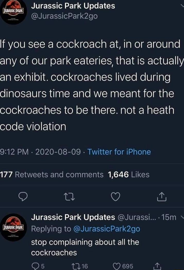 Jurassic Park Updates R GRIVEESTLET o If you see a cockroach at in or around any of our park eateries that is actually 10Nl oiMelelel NfeY To sl VZYo o Te dinosaurs time and we meant for the cockroaches to be there not a heath oleloAVeF1ifelp 912 PM 2020 08 09 Twitter for iPhone 177 Retweets and comments 1646 Likes Q Q Jurassic Park Updates Jurassi 15m Replying to JurassicPark2go stop complaining 